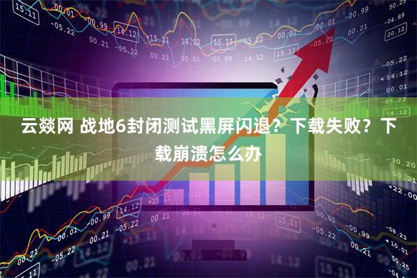 云燚网 战地6封闭测试黑屏闪退？下载失败？下载崩溃怎么办