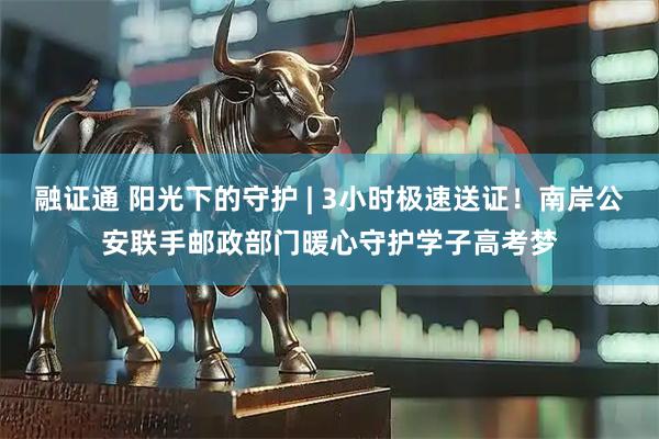融证通 阳光下的守护 | 3小时极速送证！南岸公安联手邮政部门暖心守护学子高考梦