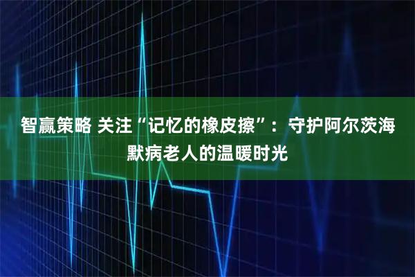 智赢策略 关注“记忆的橡皮擦”：守护阿尔茨海默病老人的温暖时光