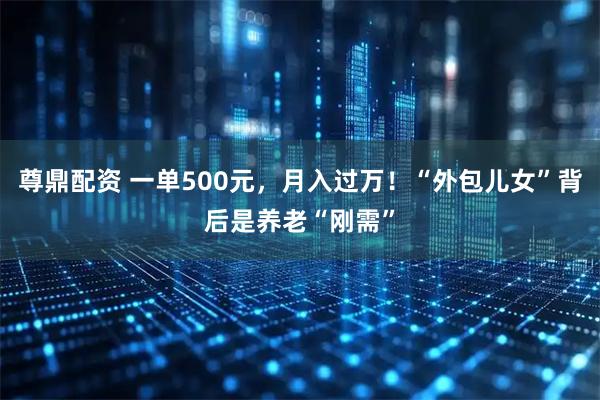 尊鼎配资 一单500元，月入过万！“外包儿女”背后是养老“刚需”