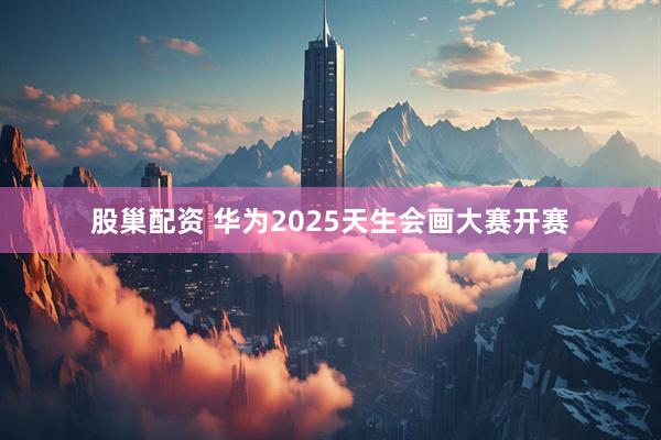 股巢配资 华为2025天生会画大赛开赛