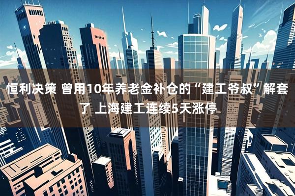 恒利决策 曾用10年养老金补仓的“建工爷叔”解套了 上海建工连续5天涨停