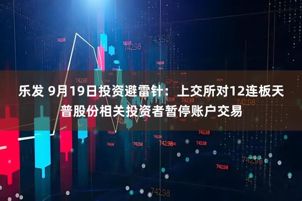 乐发 9月19日投资避雷针：上交所对12连板天普股份相关投资者暂停账户交易