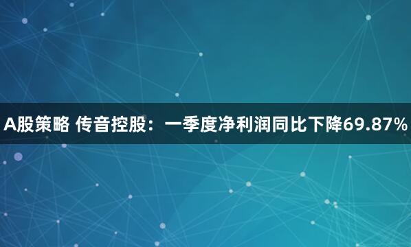 A股策略 传音控股：一季度净利润同比下降69.87%