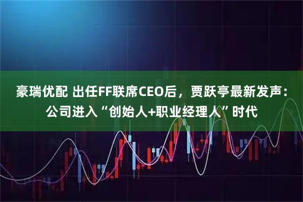 豪瑞优配 出任FF联席CEO后，贾跃亭最新发声：公司进入“创始人+职业经理人”时代