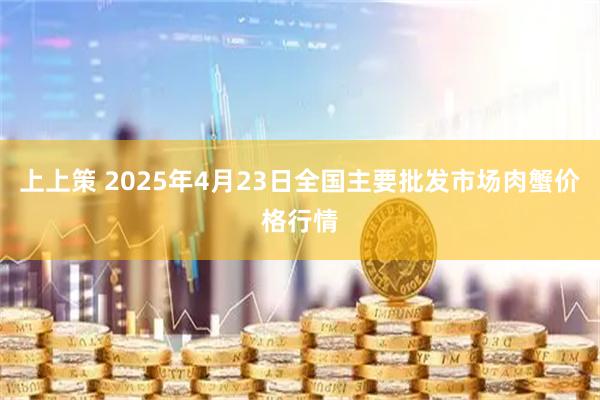 上上策 2025年4月23日全国主要批发市场肉蟹价格行情