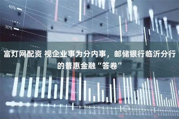 富灯网配资 视企业事为分内事，邮储银行临沂分行的普惠金融“答卷”