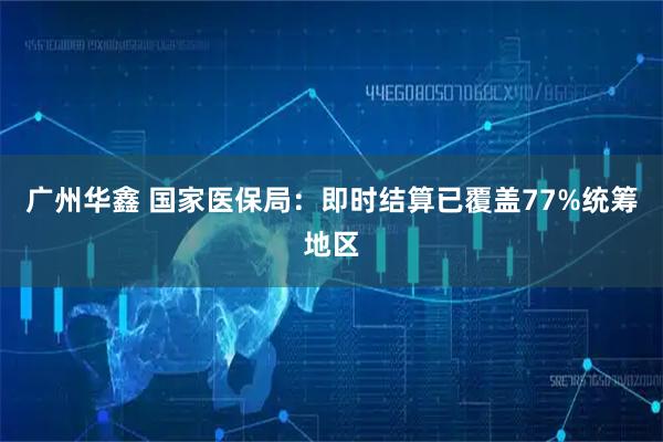 广州华鑫 国家医保局：即时结算已覆盖77%统筹地区