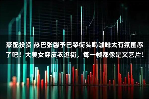 豪配投资 热巴张馨予巴黎街头喝咖啡太有氛围感了吧！大美女穿皮衣逛街，每一帧都像是文艺片！