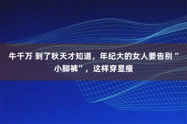 牛千万 到了秋天才知道，年纪大的女人要告别“小脚裤”，这样穿显瘦