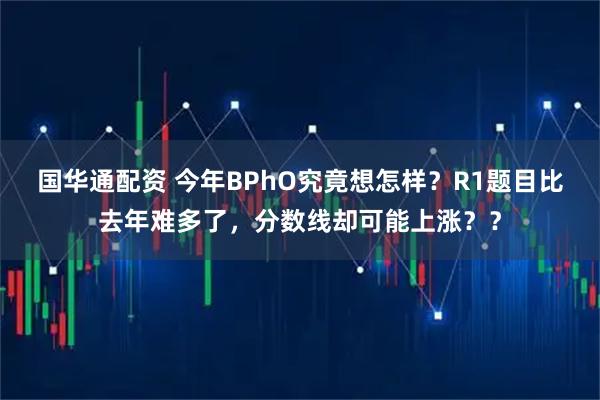 国华通配资 今年BPhO究竟想怎样?R1题目比去年难多了,分数线却可能上涨??