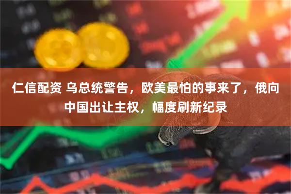 仁信配资 乌总统警告，欧美最怕的事来了，俄向中国出让主权，幅度刷新纪录