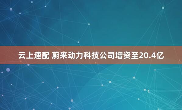 云上速配 蔚来动力科技公司增资至20.4亿