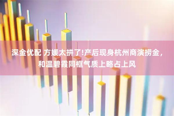 深金优配 方媛太拼了!产后现身杭州商演捞金，和温碧霞同框气质上略占上风