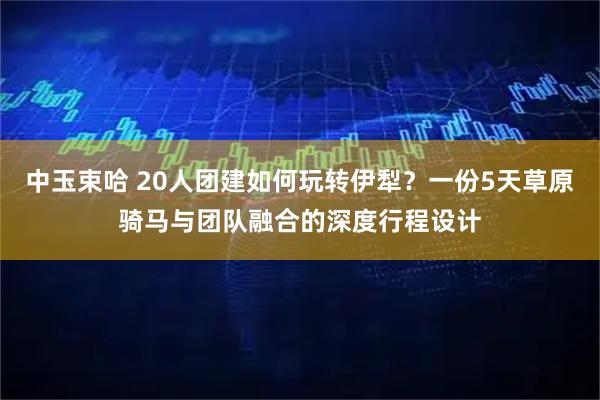 中玉束哈 20人团建如何玩转伊犁？一份5天草原骑马与团队融合的深度行程设计