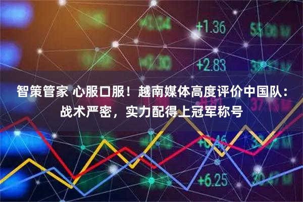 智策管家 心服口服！越南媒体高度评价中国队：战术严密，实力配得上冠军称号