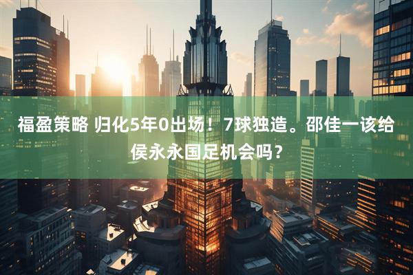 福盈策略 归化5年0出场！7球独造。邵佳一该给侯永永国足机会吗？