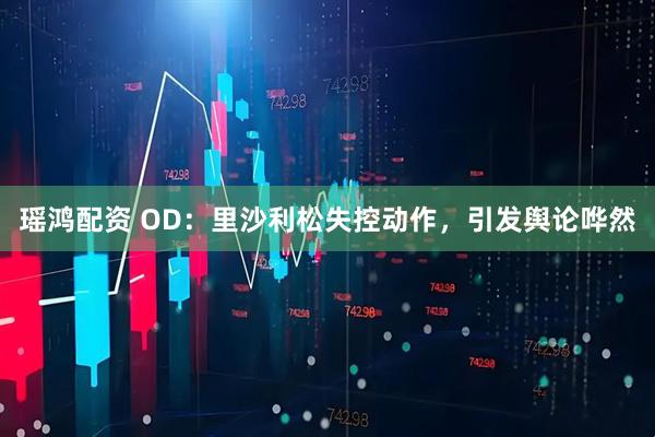 瑶鸿配资 OD：里沙利松失控动作，引发舆论哗然