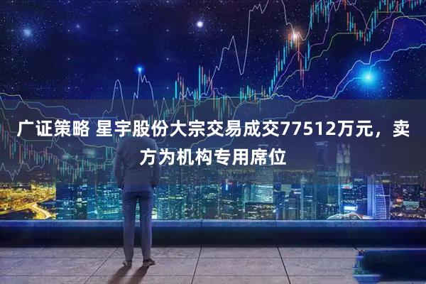 广证策略 星宇股份大宗交易成交77512万元，卖方为机构专用席位