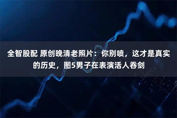 全智股配 原创晚清老照片：你别喷，这才是真实的历史，图5男子在表演活人吞剑