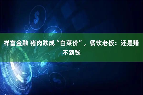 祥富金融 猪肉跌成“白菜价”,餐饮老板:还是赚不到钱