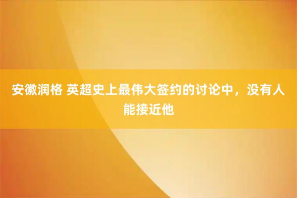 安徽润格 英超史上最伟大签约的讨论中，没有人能接近他